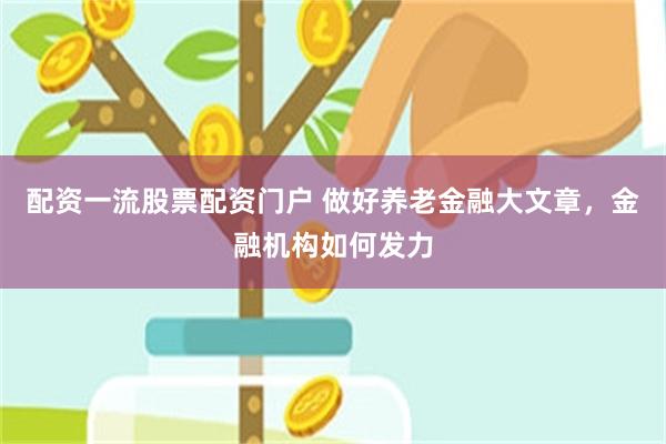配资一流股票配资门户 做好养老金融大文章，金融机构如何发力