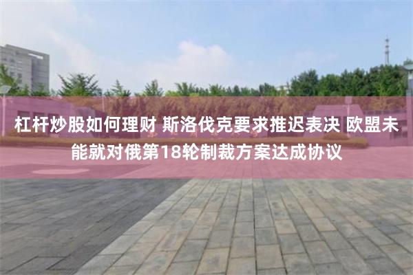 杠杆炒股如何理财 斯洛伐克要求推迟表决 欧盟未能就对俄第18轮制裁方案达成协议