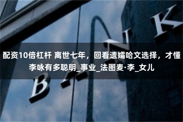 配资10倍杠杆 离世七年，回看遗孀哈文选择，才懂李咏有多聪明_事业_法图麦·李_女儿