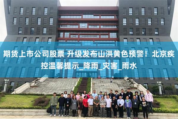 期货上市公司股票 升级发布山洪黄色预警！北京疾控温馨提示_降雨_灾害_雨水