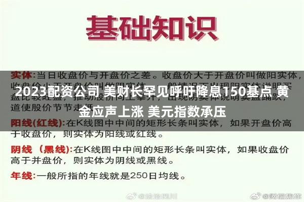 2023配资公司 美财长罕见呼吁降息150基点 黄金应声上涨 美元指数承压