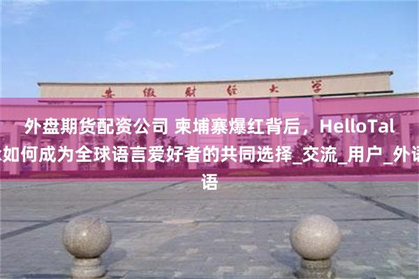 外盘期货配资公司 柬埔寨爆红背后，HelloTalk如何成为全球语言爱好者的共同选择_交流_用户_外语