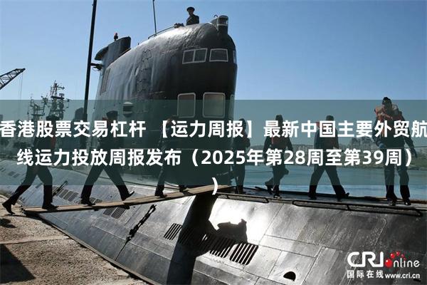 香港股票交易杠杆 【运力周报】最新中国主要外贸航线运力投放周报发布（2025年第28周至第39周）