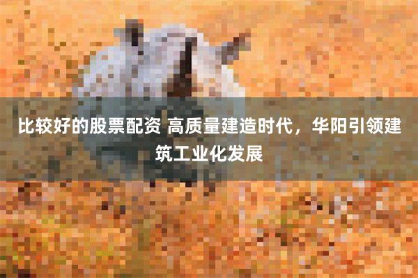 比较好的股票配资 高质量建造时代，华阳引领建筑工业化发展