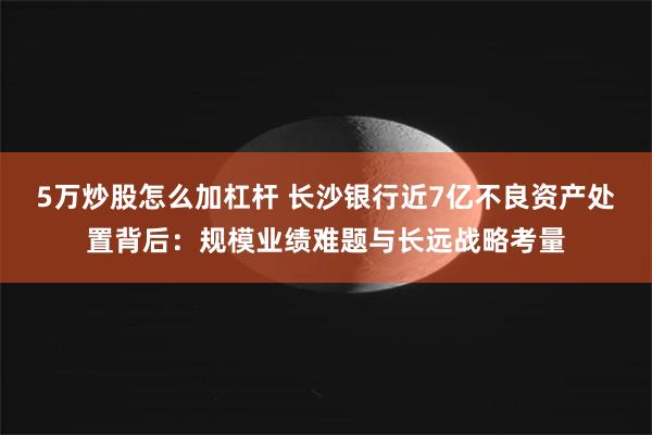 5万炒股怎么加杠杆 长沙银行近7亿不良资产处置背后：规模业绩难题与长远战略考量
