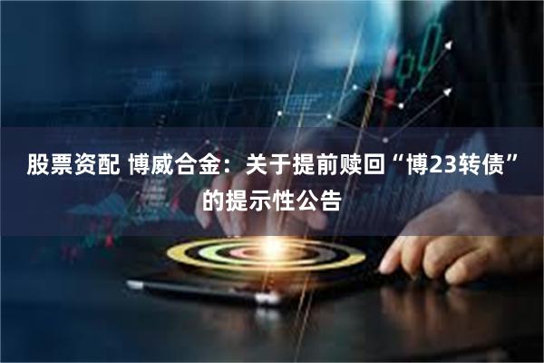 股票资配 博威合金：关于提前赎回“博23转债”的提示性公告