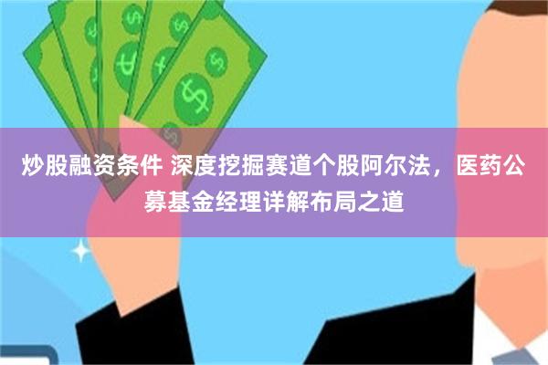 炒股融资条件 深度挖掘赛道个股阿尔法，医药公募基金经理详解布局之道