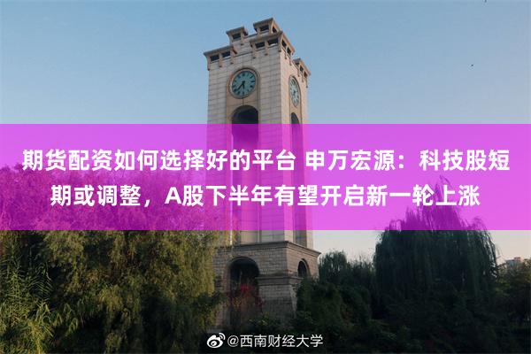 期货配资如何选择好的平台 申万宏源：科技股短期或调整，A股下半年有望开启新一轮上涨