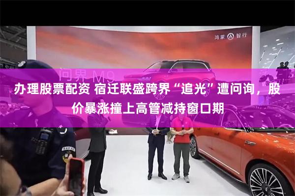 办理股票配资 宿迁联盛跨界“追光”遭问询，股价暴涨撞上高管减持窗口期