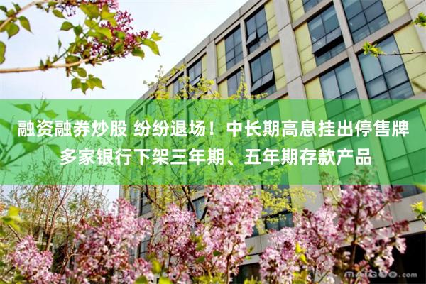 融资融券炒股 纷纷退场！中长期高息挂出停售牌 多家银行下架三年期、五年期存款产品
