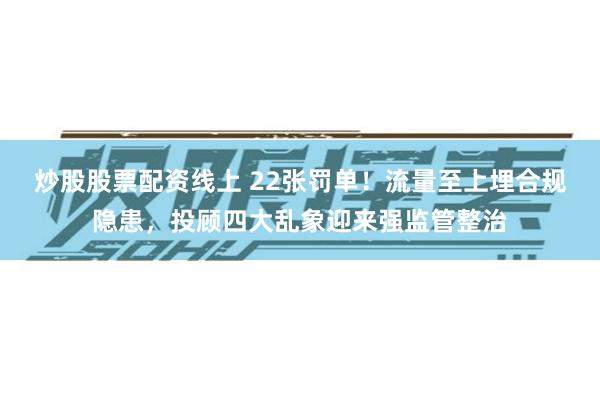 炒股股票配资线上 22张罚单！流量至上埋合规隐患，投顾四大乱象迎来强监管整治