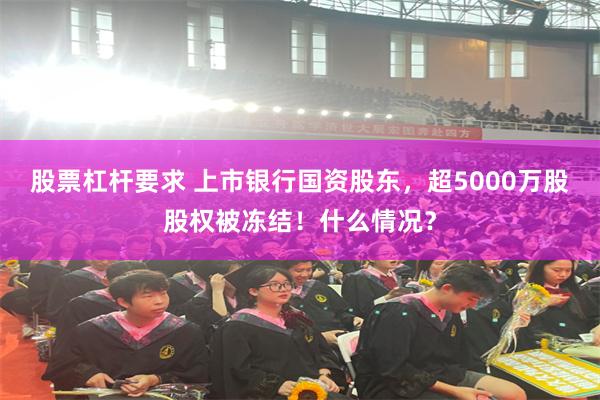 股票杠杆要求 上市银行国资股东，超5000万股股权被冻结！什么情况？