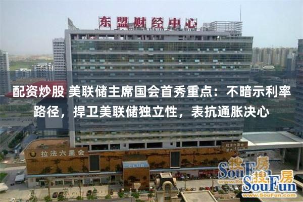 配资炒股 美联储主席国会首秀重点：不暗示利率路径，捍卫美联储独立性，表抗通胀决心