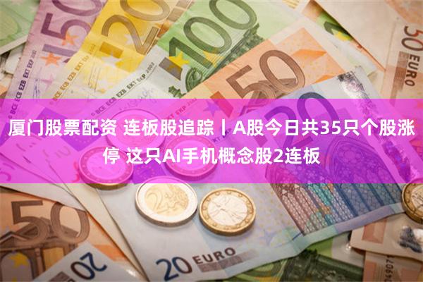 厦门股票配资 连板股追踪丨A股今日共35只个股涨停 这只AI手机概念股2连板