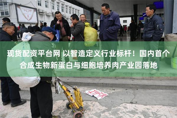 现货配资平台网 以智造定义行业标杆！国内首个合成生物新蛋白与细胞培养肉产业园落地