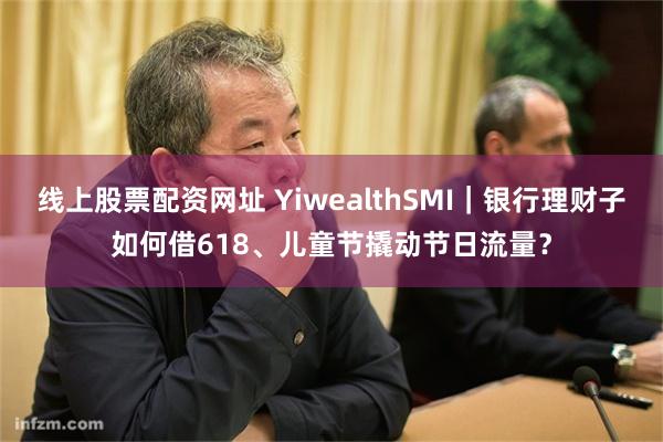 线上股票配资网址 YiwealthSMI｜银行理财子如何借618、儿童节撬动节日流量？