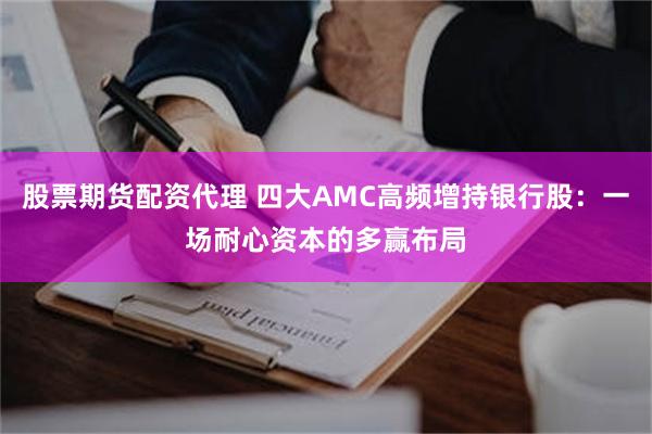 股票期货配资代理 四大AMC高频增持银行股：一场耐心资本的多赢布局