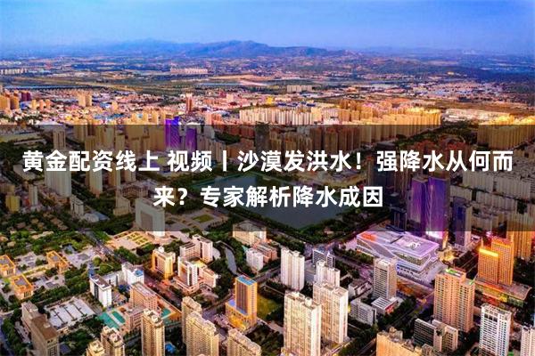 黄金配资线上 视频丨沙漠发洪水！强降水从何而来？专家解析降水成因
